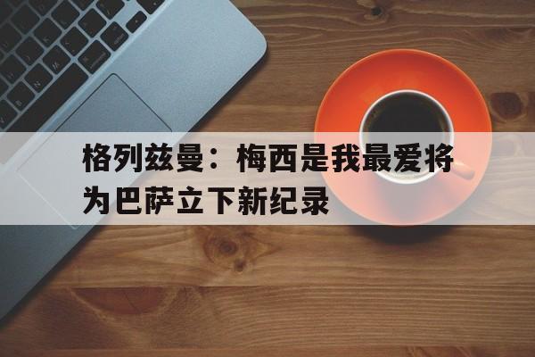 开云手机在线登陆-格列兹曼前经纪人炮轰梅西态度可悲 不传球格子